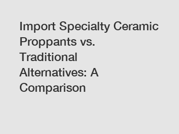 Import Specialty Ceramic Proppants vs. Traditional Alternatives: A Comparison