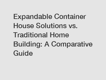 Expandable Container House Solutions vs. Traditional Home Building: A Comparative Guide