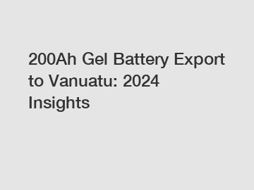 200Ah Gel Battery Export to Vanuatu: 2024 Insights