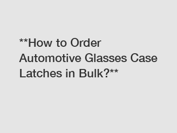 **How to Order Automotive Glasses Case Latches in Bulk?**