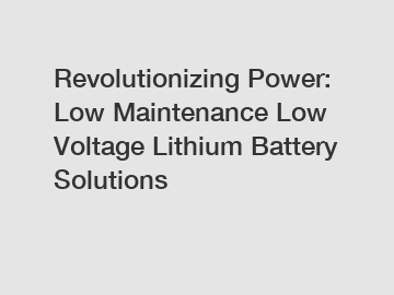 Revolutionizing Power: Low Maintenance Low Voltage Lithium Battery Solutions