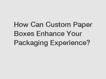 How Can Custom Paper Boxes Enhance Your Packaging Experience?
