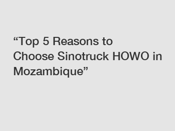 “Top 5 Reasons to Choose Sinotruck HOWO in Mozambique”