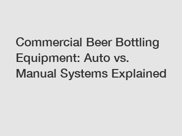 Commercial Beer Bottling Equipment: Auto vs. Manual Systems Explained