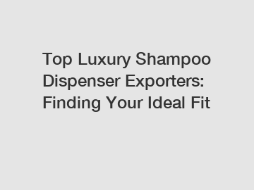 Top Luxury Shampoo Dispenser Exporters: Finding Your Ideal Fit