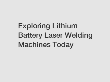 Exploring Lithium Battery Laser Welding Machines Today