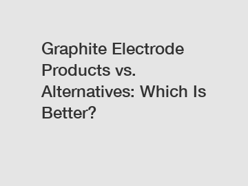 Graphite Electrode Products vs. Alternatives: Which Is Better?