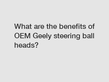 What are the benefits of OEM Geely steering ball heads?