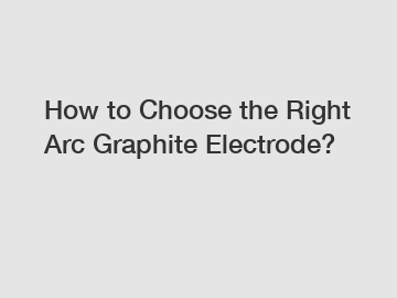 How to Choose the Right Arc Graphite Electrode?