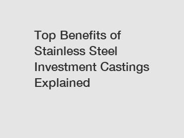 Top Benefits of Stainless Steel Investment Castings Explained
