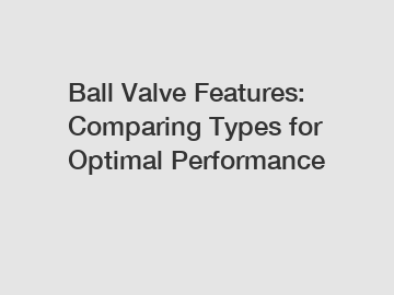 Ball Valve Features: Comparing Types for Optimal Performance