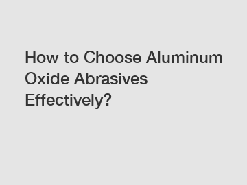 How to Choose Aluminum Oxide Abrasives Effectively?