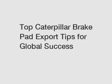 Top Caterpillar Brake Pad Export Tips for Global Success