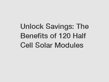 Unlock Savings: The Benefits of 120 Half Cell Solar Modules