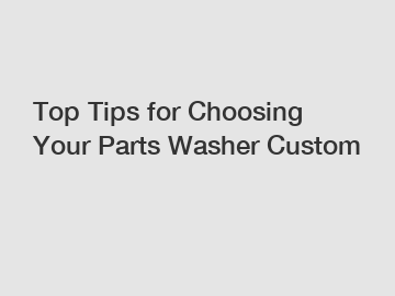 Top Tips for Choosing Your Parts Washer Custom