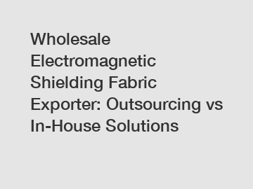 Wholesale Electromagnetic Shielding Fabric Exporter: Outsourcing vs In-House Solutions