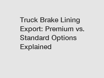 Truck Brake Lining Export: Premium vs. Standard Options Explained