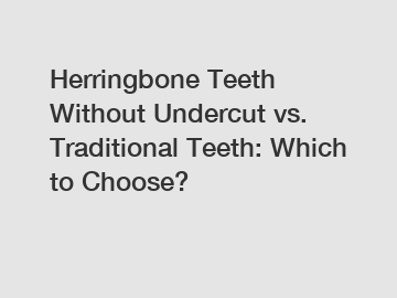 Herringbone Teeth Without Undercut vs. Traditional Teeth: Which to Choose?