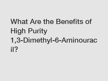 What Are the Benefits of High Purity 1,3-Dimethyl-6-Aminouracil?