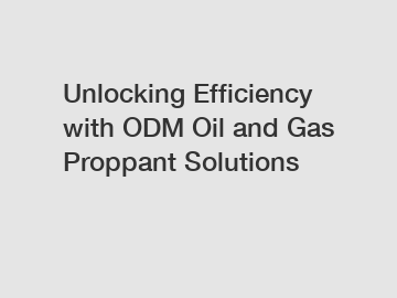 Unlocking Efficiency with ODM Oil and Gas Proppant Solutions