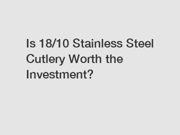 Is 18/10 Stainless Steel Cutlery Worth the Investment?