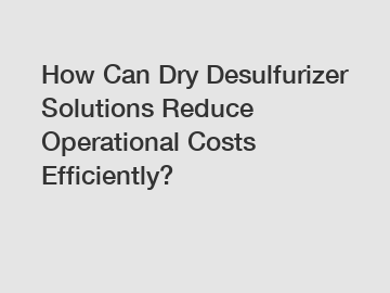 How Can Dry Desulfurizer Solutions Reduce Operational Costs Efficiently?