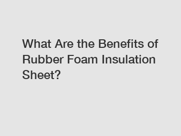 What Are the Benefits of Rubber Foam Insulation Sheet?