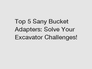 Top 5 Sany Bucket Adapters: Solve Your Excavator Challenges!