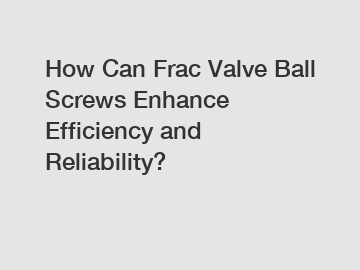 How Can Frac Valve Ball Screws Enhance Efficiency and Reliability?