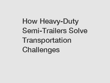 How Heavy-Duty Semi-Trailers Solve Transportation Challenges