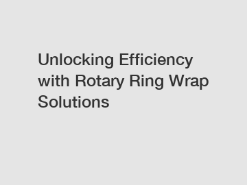 Unlocking Efficiency with Rotary Ring Wrap Solutions