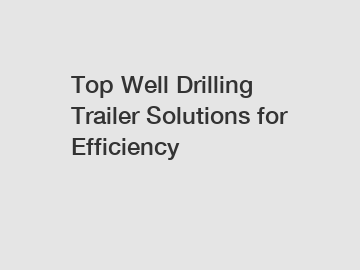 Top Well Drilling Trailer Solutions for Efficiency