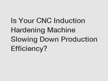 Is Your CNC Induction Hardening Machine Slowing Down Production Efficiency?