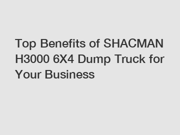 Top Benefits of SHACMAN H3000 6X4 Dump Truck for Your Business Top Benefits of SHACMAN H3000 6X4 Dump Truck for Your Business