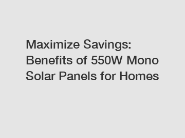 Maximize Savings: Benefits of 550W Mono Solar Panels for Homes