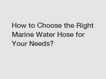 How to Choose the Right Marine Water Hose for Your Needs?