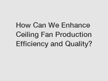 How Can We Enhance Ceiling Fan Production Efficiency and Quality?