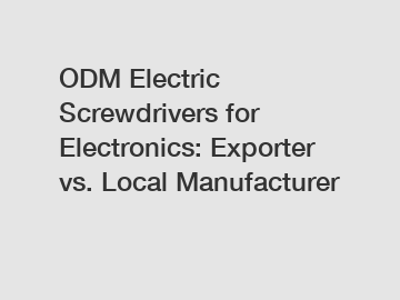 ODM Electric Screwdrivers for Electronics: Exporter vs. Local Manufacturer