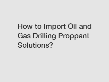 How to Import Oil and Gas Drilling Proppant Solutions?