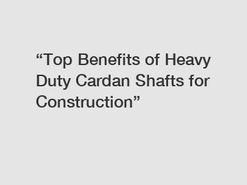 &ldquo;Top Benefits of Heavy Duty Cardan Shafts for Construction&rdquo;
