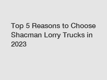 Top 5 Reasons to Choose Shacman Lorry Trucks in 2023