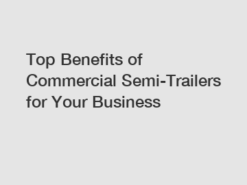 Top Benefits of Commercial Semi-Trailers for Your Business