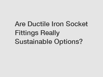 Are Ductile Iron Socket Fittings Really Sustainable Options?