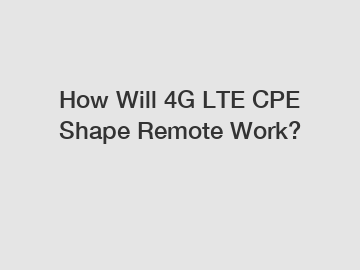 How Will 4G LTE CPE Shape Remote Work?