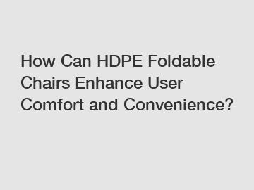 How Can HDPE Foldable Chairs Enhance User Comfort and Convenience?