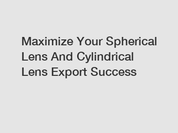 Maximize Your Spherical Lens And Cylindrical Lens Export Success