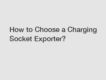 How to Choose a Charging Socket Exporter?