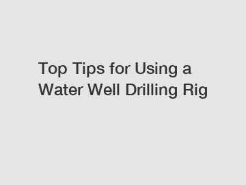 Top Tips for Using a Water Well Drilling Rig