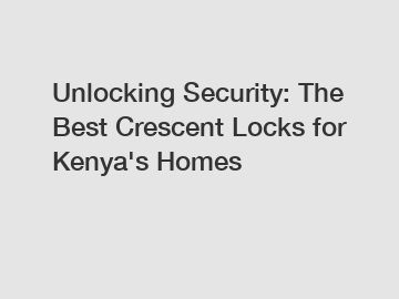 Unlocking Security: The Best Crescent Locks for Kenya's Homes