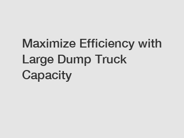 Maximize Efficiency with Large Dump Truck Capacity